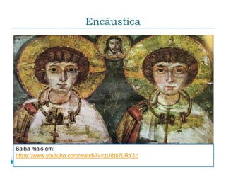 Encáustica
 É uma técnica de pintura que se caracteriza pelo
uso da cera como aglutinante dos pigmentos e pela
mistura densa e cremosa. A pintura é aplicada com
pincel ou com uma espátula quente. É uma técnica
muito resistente, bastando ver a quantidade de
pinturas que resistiram ao tempo.
Saiba mais em:
https://www.youtube.com/watch?v=zU8bi7LRY1c
 