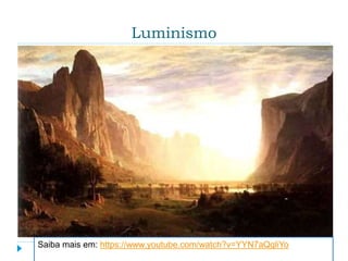 Luminismo
 Modo pictórico que dedica especial atenção à luz e
seus efeitos. Usado na descrição de uma
característica especial no tratamento da luz com fins
expressivos e de revelação espiritual, junto com
uma técnica de acabamento que eliminava a
evidência da pincelada e oferecia uma superfície lisa
e acetinada, que realçava o efeito impessoal do
panorama pintado. Com esses recursos os pintores
buscavam criar atmosferas de tranquilidade que
convidassem à contemplação.
Saiba mais em: https://www.youtube.com/watch?v=YYN7aQqliYo
 