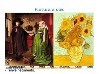 Pintura a óleo
 A pintura a óleo é uma técnica de pintura das artes
plásticas que utiliza tintas à base de óleo de papoula
ou linhaça, aplicadas com pincéis ou espátulas
sobre o suporte desejado, podendo ser tela de
tecido ou madeira.
 A tinta pode ser uma massa espessa e de secagem
demorada, pode ser diluída e permitir um traço mais
raso, ou pode ser espessa e ter uma secagem
rápida, com o uso de substâncias secativas. No
entanto, há também desvantagens na pintura a óleo,
as obras tendem a escurecer com o tempo, e
acontece também o fenômeno denominado
“craquellure”, a aparência craquelada que a tinta
apresenta na tela de acordo com seu
envelhecimento.
Saiba mais em: https://www.youtube.com/watch?v=cQNavOOQNGc
 
