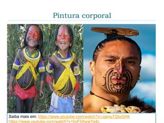 Pintura corporal
 Varia desde as pinturas dos povos nativos até as
tatuagens e maquiagens. O termo “Body-art” é muito
utilizado ao se referir a qualquer arte que use o
corpo como “tela” para uma intervenção artística.
Saiba mais em: https://www.youtube.com/watch?v=JgmuTQIuGH4
https://www.youtube.com/watch?v=0yF5XwwYa4c
 