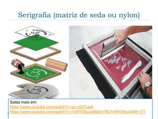 Serigrafia (matriz de seda ou nylon)
 Também conhecida como "silk-screen" (tela de
seda) é um processo de impressão no qual a tinta é
vazada - pela pressão de um rodo ou puxador -
através de uma tela preparada. É utilizada na
impressão em variados tipos de materiais (papel,
plástico, borracha, madeira, vidro, tecido, etc.),
superfícies (cilíndrica, esférica, irregular, clara,
escura, opaca, brilhante, etc.) espessuras ou
tamanhos, com diversos tipos de tintas ou cores.
Também pode ser feita de forma mecânica (por
pessoas) ou automática (por máquinas).Saiba mais em:
https://www.youtube.com/watch?v=qx-c02TyipA
https://www.youtube.com/watch?v=1nMYiXkuaI4&list=RD1nMYiXkuaI4#t=171
 