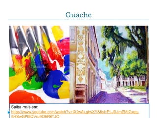 Guache
 O guache é uma aquarela opaca, porém, elaborado
numa consistência mais líquida por ser utilizada uma
quantidade maior de aglutinante. Seu grau de
opacidade varia com a quantidade de pigmento
branco adicionado à cor, geralmente o suficiente
para evitar que a textura do papel apareça através
da pintura, fazendo com que não tenha a
luminosidade das aquarelas transparentes.
Saiba mais em:
https://www.youtube.com/watch?v=IX2wALgtwXY&list=PLJXJmZMtGxqg-
5HSwGPI5QVru9O6R6TJO
 