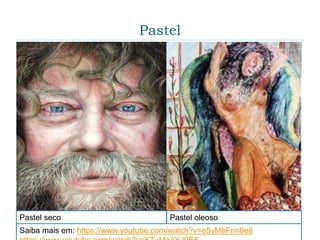 Pastel
 O Pastel é um material artístico para pintura e/ou
desenho existente em uma barra, bastões cilíndricos
ou até em um lápis. Existem dois tipos de Pastel: O
Pastel Seco e o Pastel de Óleo.
Pastel seco Pastel oleoso
Saiba mais em: https://www.youtube.com/watch?v=e5yMbFnn8e8
 