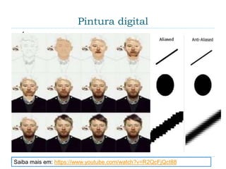 Pintura digital
 É uma técnica de ilustração, ou pintura, que em vez
de usar os meios tradicionais, utiliza um ambiente
computacional. As ferramentas digitais estão
disponíveis em um software (um programa gráfico
que oferece uma tela virtual e caixas de pintura com
grande quantidade de pincéis, cores e outros
suprimentos). Essas "caixas" contêm muitos
instrumentos que não existem fora do computador, e
que dão à arte-final características diferentes das
obras feitas da maneira tradicional.
 Serrilhamento – Programas para desenho que
reduzem o “aliasing”.
Saiba mais em: https://www.youtube.com/watch?v=R2QcFjQct88
 