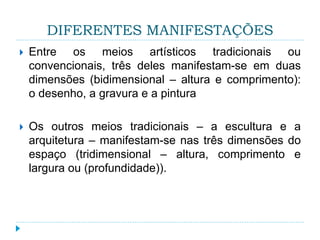 DIFERENTES MANIFESTAÇÕES
 Entre os meios artísticos tradicionais ou
convencionais, três deles manifestam-se em duas
dimensões (bidimensional – altura e comprimento):
o desenho, a gravura e a pintura
 Os outros meios tradicionais – a escultura e a
arquitetura – manifestam-se nas três dimensões do
espaço (tridimensional – altura, comprimento e
largura ou (profundidade)).
 