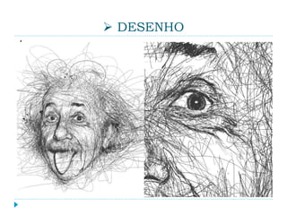  DESENHO
É o processo pelo qual uma superfície é marcada
aplicando-se sobre ela a pressão de uma ferramenta
(em geral, um lápis, carvão, nanquim, grafite, pastel,
caneta, pincel etc.) e movendo-a, de forma a surgirem
pontos, linhas e formas planas. O resultado desse
processo (a imagem obtida) também pode ser
chamado de desenho. Dessa forma, um desenho se
manifesta essencialmente como uma composição
bidimensional. Quando essa composição possui certa
intenção estética, o desenho passa a ser considerado
uma expressão artística.
 