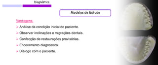 Diagnóstico 
Modelos de Estudo 
Vantagens: 
 Análise da condição inicial do paciente. 
 Observar inclinações e migrações dentais. 
 Confecção de restaurações provisórias. 
 Enceramento diagnóstico. 
 Diálogo com o paciente.  