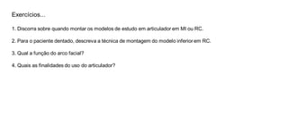 Exercícios... 
1. Discorra sobre quando montar os modelos de estudo em articulador em MI ou RC. 
2. Para o paciente dentado, descreva a técnica de montagem do modelo inferior em RC. 
3. Qual a função do arco facial? 
4. Quais as finalidades do uso do articulador? 