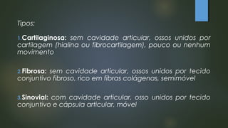 Tipos:
1.Cartilaginosa: sem cavidade articular, ossos unidos por
cartilagem (hialina ou fibrocartilagem), pouco ou nenhum
movimento
2.Fibrosa: sem cavidade articular, ossos unidos por tecido
conjuntivo fibroso, rico em fibras colágenas, semimóvel
3.Sinovial: com cavidade articular, osso unidos por tecido
conjuntivo e cápsula articular, móvel
 