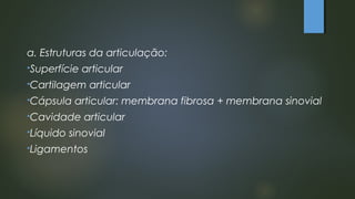 a. Estruturas da articulação:
Superfície articular
Cartilagem articular
Cápsula articular: membrana fibrosa + membrana sinovial
Cavidade articular
Líquido sinovial
Ligamentos
 