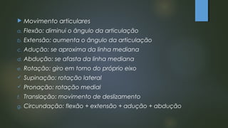  Movimento articulares
a. Flexão: diminui o ângulo da articulação
b. Extensão: aumenta o ângulo da articulação
c. Adução: se aproxima da linha mediana
d. Abdução: se afasta da linha mediana
e. Rotação: giro em torno do próprio eixo
 Supinação: rotação lateral
 Pronação: rotação medial
f. Translação: movimento de deslizamento
g. Circundação: flexão + extensão + adução + abdução
 
