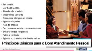 PrincípiosBásicosparaoBomAtendimentoPessoal
professorcbs.blogspot.com.br
• Ser cortês
• Dar boas-vindas
• Atender de imediato
• Mostre boa vontade
• Dispensar atenção ao cliente
• Agir com rapidez
• Não dê ordens
• Em casos especiais chame o superior
• Evitar atitudes negativas
• Falar a verdade
• Agir como o melhor cartão de visitas
 