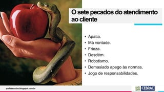 Osetepecadosdoatendimento
aocliente
• Apatia.
• Má vontade.
• Frieza.
• Desdém.
• Robotismo.
• Demasiado apego às normas.
• Jogo de responsabilidades.
professorcbs.blogspot.com.br
 