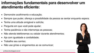 informações fundamentais para desenvolver um
atendimento eficiente:
 Demonstre acolhimento e educação;
 Sempre que puder, ofereça a possibilidade da pessoa se sentar enquanto espera;
 Tenha uma atitude amigável e solícita;
 Pergunte em que você pode ajudar;
 Tenha paciência e não interrompa as pessoas;
 Não atenda telefonemas ou celular durante atendimentos;
 Aja com igualdade e cordialidade;
 Trabalhe seu sorriso;
 Não use gírias e xingamentos ao se comunicar;
professorcbs.blogspot.com.br
 