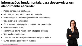 informações fundamentais para desenvolver um
atendimento eficiente:
 Passe seriedade e confiança;
 Não fale sobre as suas questões pessoais;
 Evite bocejar ou atitudes que denotem desatenção;
 Seja discreto e profissional;
 Encaminhe a pessoa para outro setor se necessário;
 Evite usar diminutivos;
 Mantenha a calma mesmo em situações difíceis;
 Use um tom moderado;
 Transmita as informações de maneira rápida e clara;
 Nunca deixe a pessoa sem reposta.
professorcbs.blogspot.com.br
 