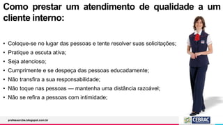Como prestar um atendimento de qualidade a um
cliente interno:
• Coloque-se no lugar das pessoas e tente resolver suas solicitações;
• Pratique a escuta ativa;
• Seja atencioso;
• Cumprimente e se despeça das pessoas educadamente;
• Não transfira a sua responsabilidade;
• Não toque nas pessoas — mantenha uma distância razoável;
• Não se refira a pessoas com intimidade;
professorcbs.blogspot.com.br
 