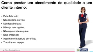 Como prestar um atendimento de qualidade a um
cliente interno:
• Evite falar alto;
• Não reclame da vida;
• Não faça intrigas;
• Não aja com rigidez;
• Não repreenda ninguém;
• Seja empático;
• Assuma uma postura assertiva;
• Trabalhe em equipe.
professorcbs.blogspot.com.br
 