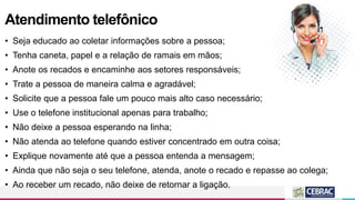 Atendimento telefônico
• Seja educado ao coletar informações sobre a pessoa;
• Tenha caneta, papel e a relação de ramais em mãos;
• Anote os recados e encaminhe aos setores responsáveis;
• Trate a pessoa de maneira calma e agradável;
• Solicite que a pessoa fale um pouco mais alto caso necessário;
• Use o telefone institucional apenas para trabalho;
• Não deixe a pessoa esperando na linha;
• Não atenda ao telefone quando estiver concentrado em outra coisa;
• Explique novamente até que a pessoa entenda a mensagem;
• Ainda que não seja o seu telefone, atenda, anote o recado e repasse ao colega;
• Ao receber um recado, não deixe de retornar a ligação.
 