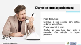 Diantedeerroseproblemas:
• Peça desculpas;
• Explique o que ocorreu com calma,
evitando se justificar;
• Procure corrigir o erro;
• Confira se está tudo bem após a
correção e/ou solução de algum
problema.
professorcbs.blogspot.com.br
 