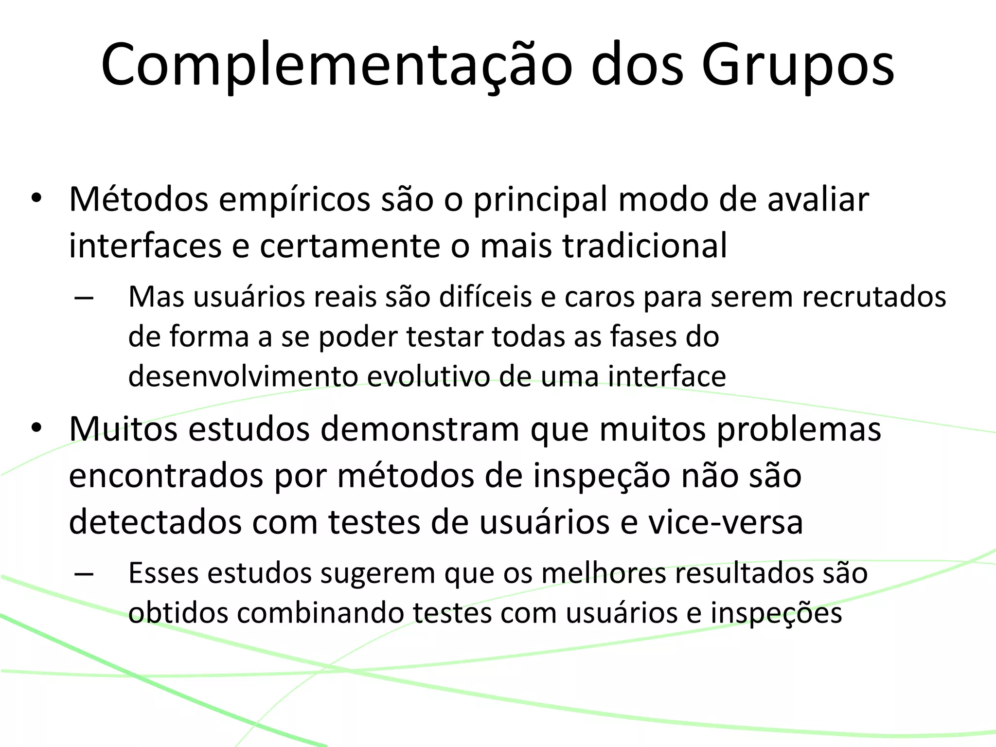 • Métodos empíricos são o principal modo de avaliar
interfaces e certamente o mais tradicional
– Mas usuários reais são difíceis e caros para serem recrutados
de forma a se poder testar todas as fases do
desenvolvimento evolutivo de uma interface
• Muitos estudos demonstram que muitos problemas
encontrados por métodos de inspeção não são
detectados com testes de usuários e vice-versa
– Esses estudos sugerem que os melhores resultados são
obtidos combinando testes com usuários e inspeções
Complementação dos Grupos
 