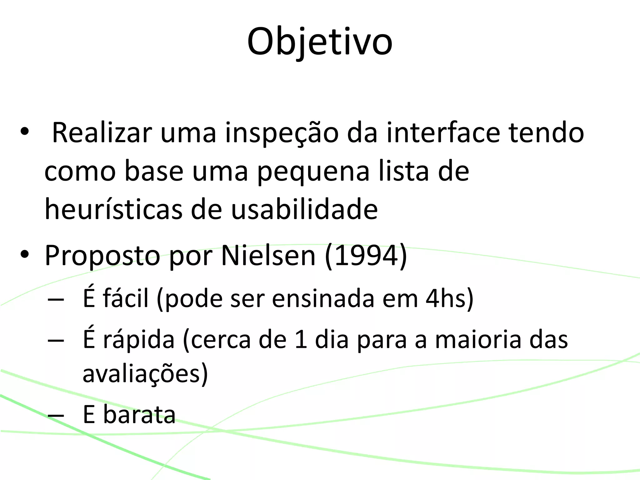 • Realizar uma inspeção da interface tendo
como base uma pequena lista de
heurísticas de usabilidade
• Proposto por Nielsen (1994)
– É fácil (pode ser ensinada em 4hs)
– É rápida (cerca de 1 dia para a maioria das
avaliações)
– E barata
Objetivo
 