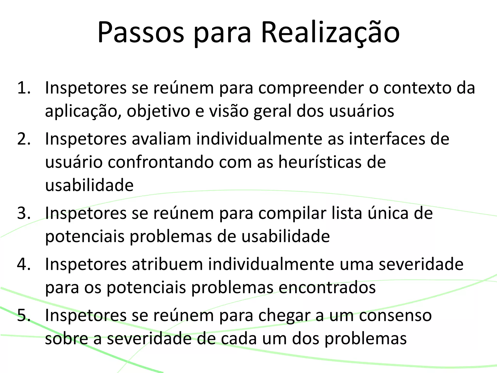 1. Inspetores se reúnem para compreender o contexto da
aplicação, objetivo e visão geral dos usuários
2. Inspetores avaliam individualmente as interfaces de
usuário confrontando com as heurísticas de
usabilidade
3. Inspetores se reúnem para compilar lista única de
potenciais problemas de usabilidade
4. Inspetores atribuem individualmente uma severidade
para os potenciais problemas encontrados
5. Inspetores se reúnem para chegar a um consenso
sobre a severidade de cada um dos problemas
Passos para Realização
 