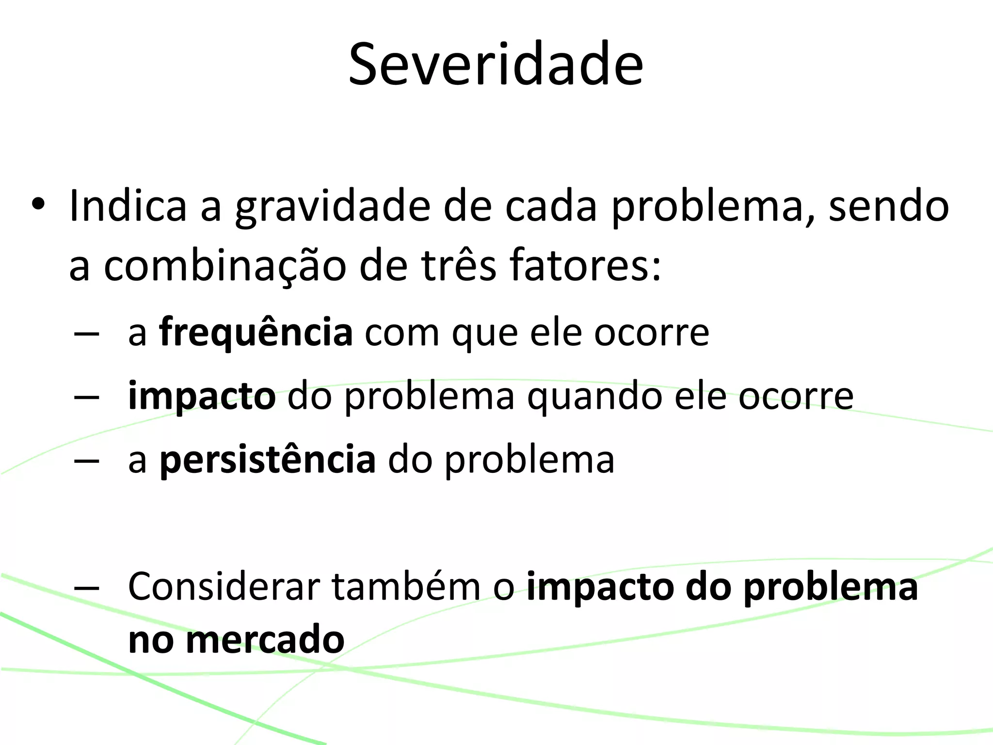 • Indica a gravidade de cada problema, sendo
a combinação de três fatores:
– a frequência com que ele ocorre
– impacto do problema quando ele ocorre
– a persistência do problema
– Considerar também o impacto do problema
no mercado
Severidade
 