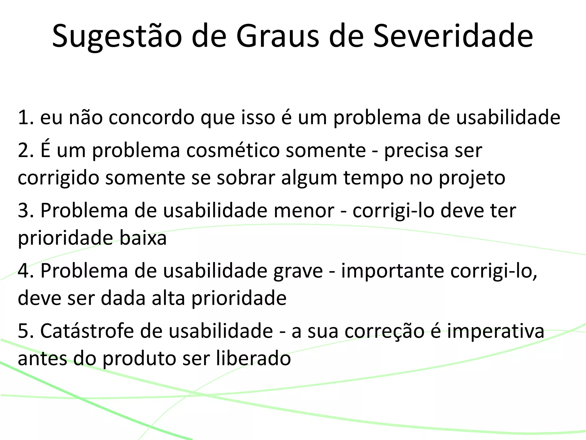 1. eu não concordo que isso é um problema de usabilidade
2. É um problema cosmético somente - precisa ser
corrigido somente se sobrar algum tempo no projeto
3. Problema de usabilidade menor - corrigi-lo deve ter
prioridade baixa
4. Problema de usabilidade grave - importante corrigi-lo,
deve ser dada alta prioridade
5. Catástrofe de usabilidade - a sua correção é imperativa
antes do produto ser liberado
Sugestão de Graus de Severidade
 