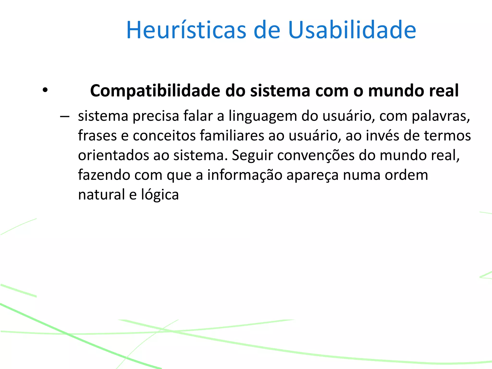 Heurísticas de Usabilidade
• Compatibilidade do sistema com o mundo real
– sistema precisa falar a linguagem do usuário, com palavras,
frases e conceitos familiares ao usuário, ao invés de termos
orientados ao sistema. Seguir convenções do mundo real,
fazendo com que a informação apareça numa ordem
natural e lógica
 