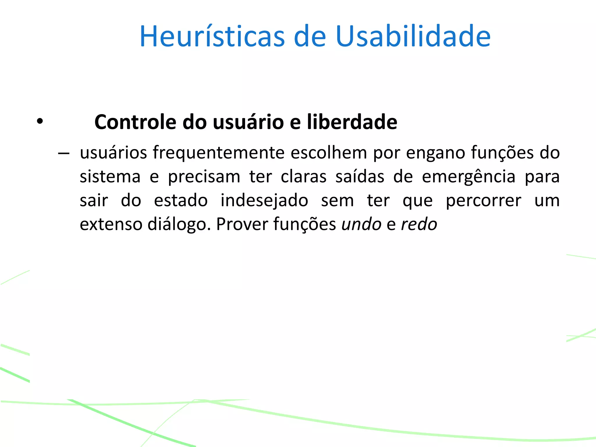 Heurísticas de Usabilidade
• Controle do usuário e liberdade
– usuários frequentemente escolhem por engano funções do
sistema e precisam ter claras saídas de emergência para
sair do estado indesejado sem ter que percorrer um
extenso diálogo. Prover funções undo e redo
 