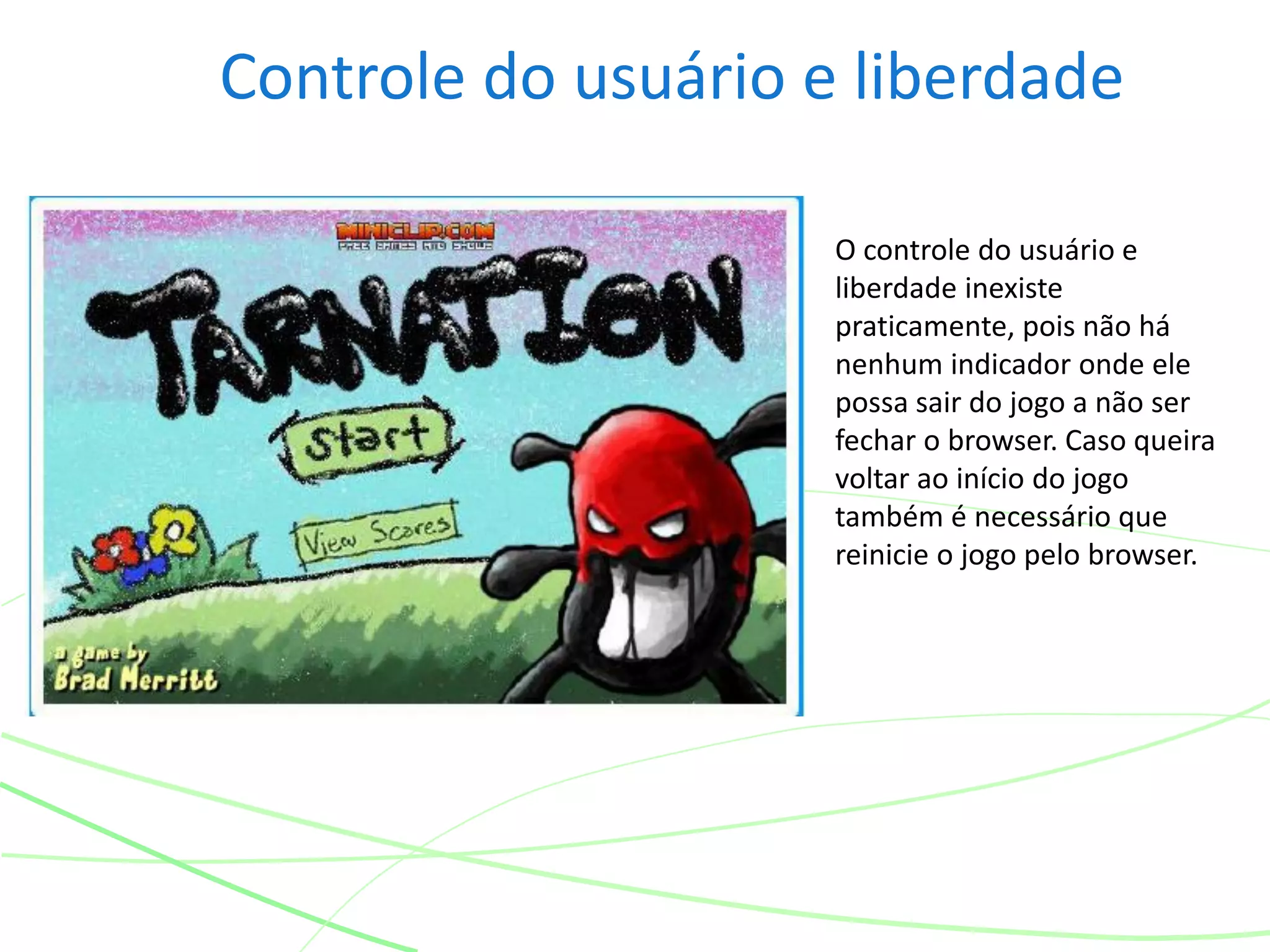 Controle do usuário e liberdade
O controle do usuário e
liberdade inexiste
praticamente, pois não há
nenhum indicador onde ele
possa sair do jogo a não ser
fechar o browser. Caso queira
voltar ao início do jogo
também é necessário que
reinicie o jogo pelo browser.
 