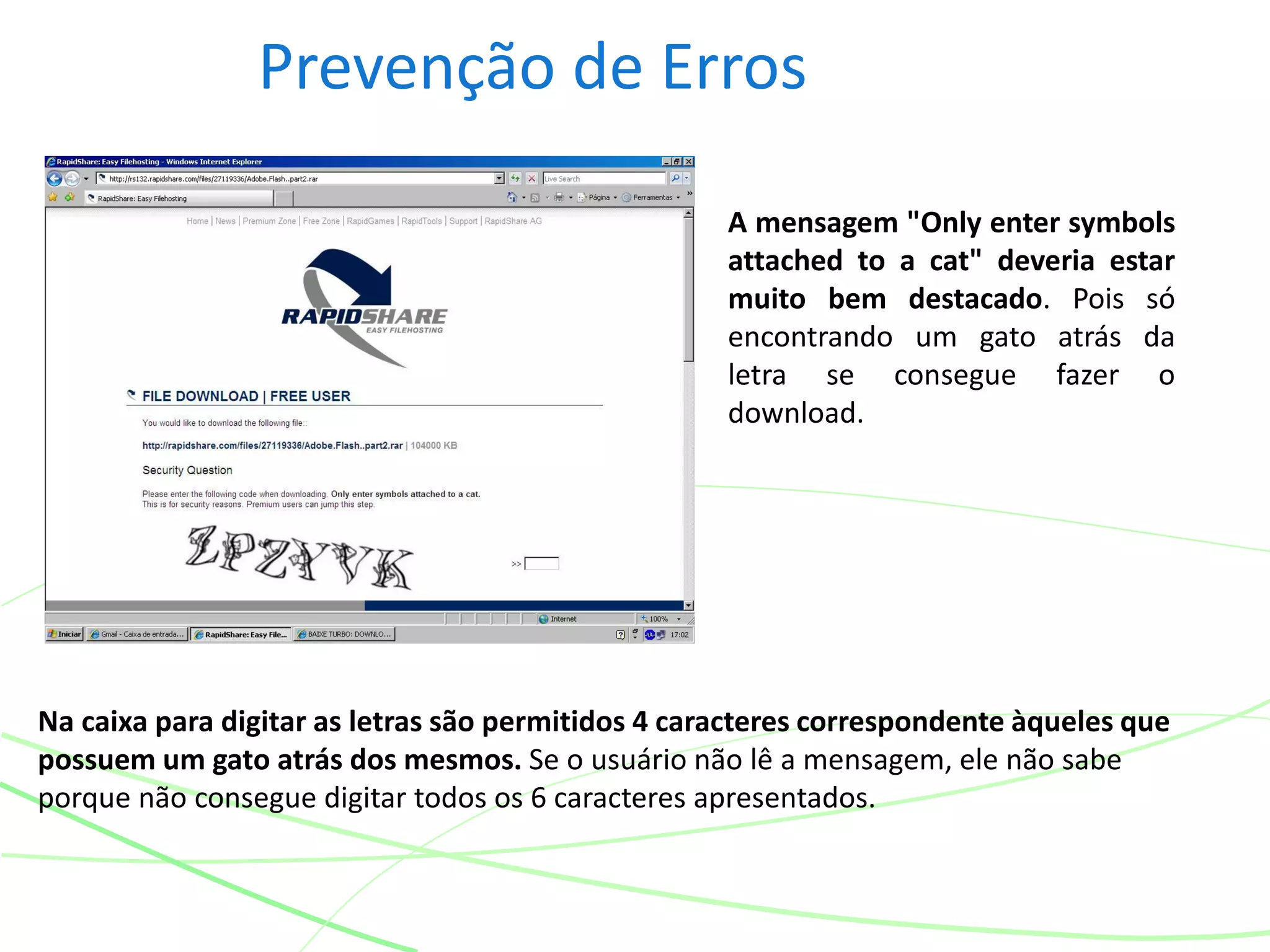Prevenção de Erros
Na caixa para digitar as letras são permitidos 4 caracteres correspondente àqueles que
possuem um gato atrás dos mesmos. Se o usuário não lê a mensagem, ele não sabe
porque não consegue digitar todos os 6 caracteres apresentados.
A mensagem "Only enter symbols
attached to a cat" deveria estar
muito bem destacado. Pois só
encontrando um gato atrás da
letra se consegue fazer o
download.
 