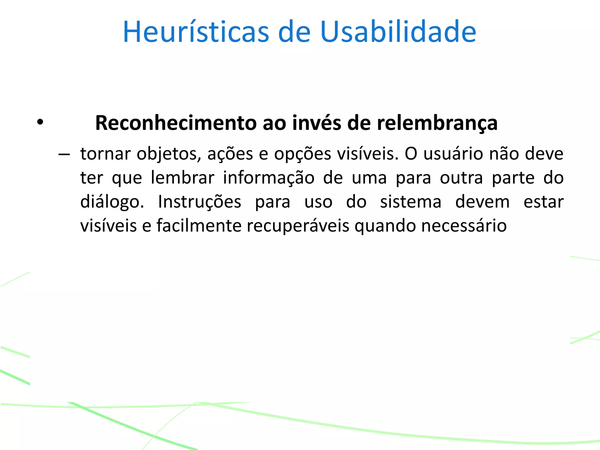 Heurísticas de Usabilidade
• Reconhecimento ao invés de relembrança
– tornar objetos, ações e opções visíveis. O usuário não deve
ter que lembrar informação de uma para outra parte do
diálogo. Instruções para uso do sistema devem estar
visíveis e facilmente recuperáveis quando necessário
 