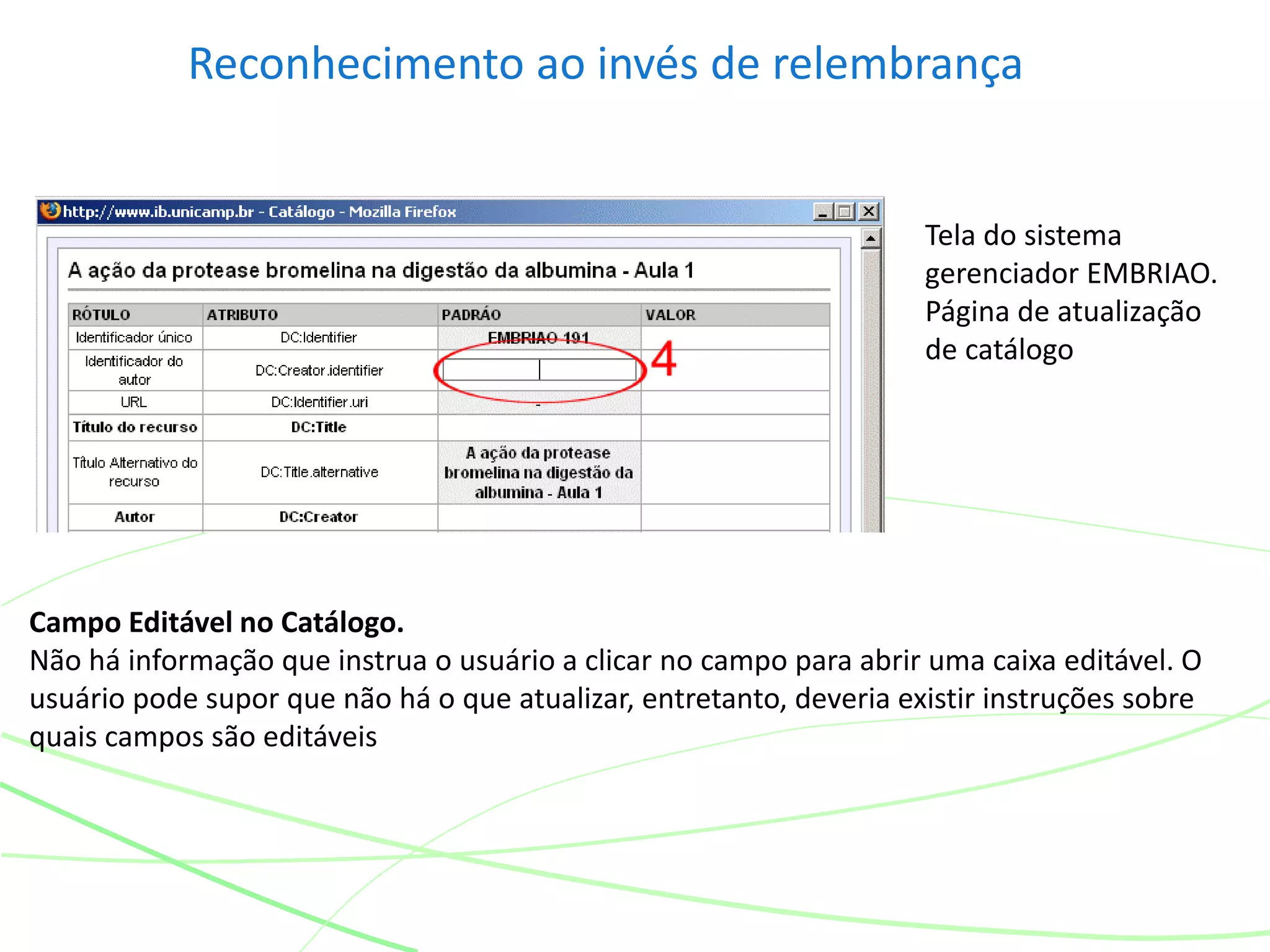 Reconhecimento ao invés de relembrança
Campo Editável no Catálogo.
Não há informação que instrua o usuário a clicar no campo para abrir uma caixa editável. O
usuário pode supor que não há o que atualizar, entretanto, deveria existir instruções sobre
quais campos são editáveis
Tela do sistema
gerenciador EMBRIAO.
Página de atualização
de catálogo
 