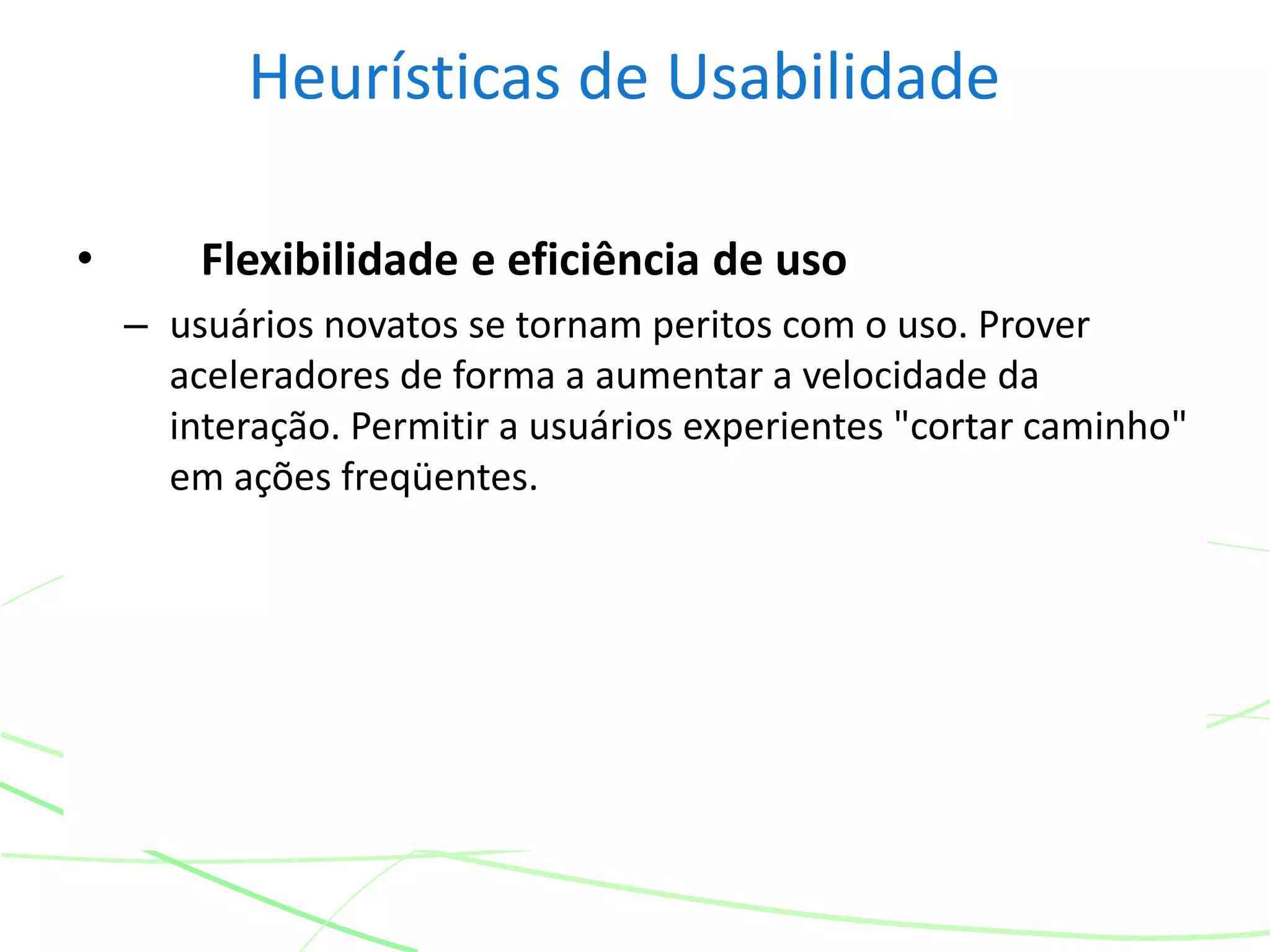 Heurísticas de Usabilidade
• Flexibilidade e eficiência de uso
– usuários novatos se tornam peritos com o uso. Prover
aceleradores de forma a aumentar a velocidade da
interação. Permitir a usuários experientes "cortar caminho"
em ações freqüentes.
 