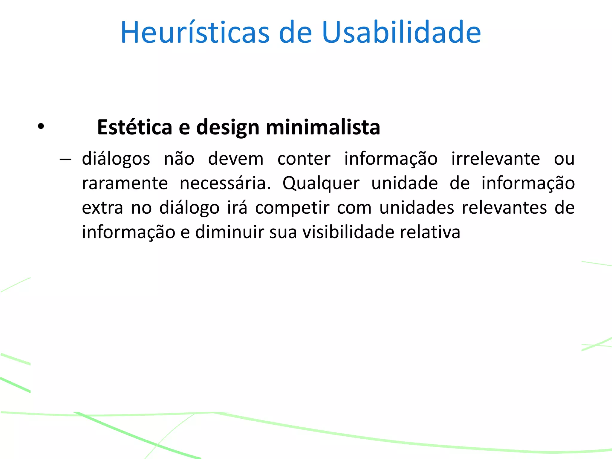 Heurísticas de Usabilidade
• Estética e design minimalista
– diálogos não devem conter informação irrelevante ou
raramente necessária. Qualquer unidade de informação
extra no diálogo irá competir com unidades relevantes de
informação e diminuir sua visibilidade relativa
 