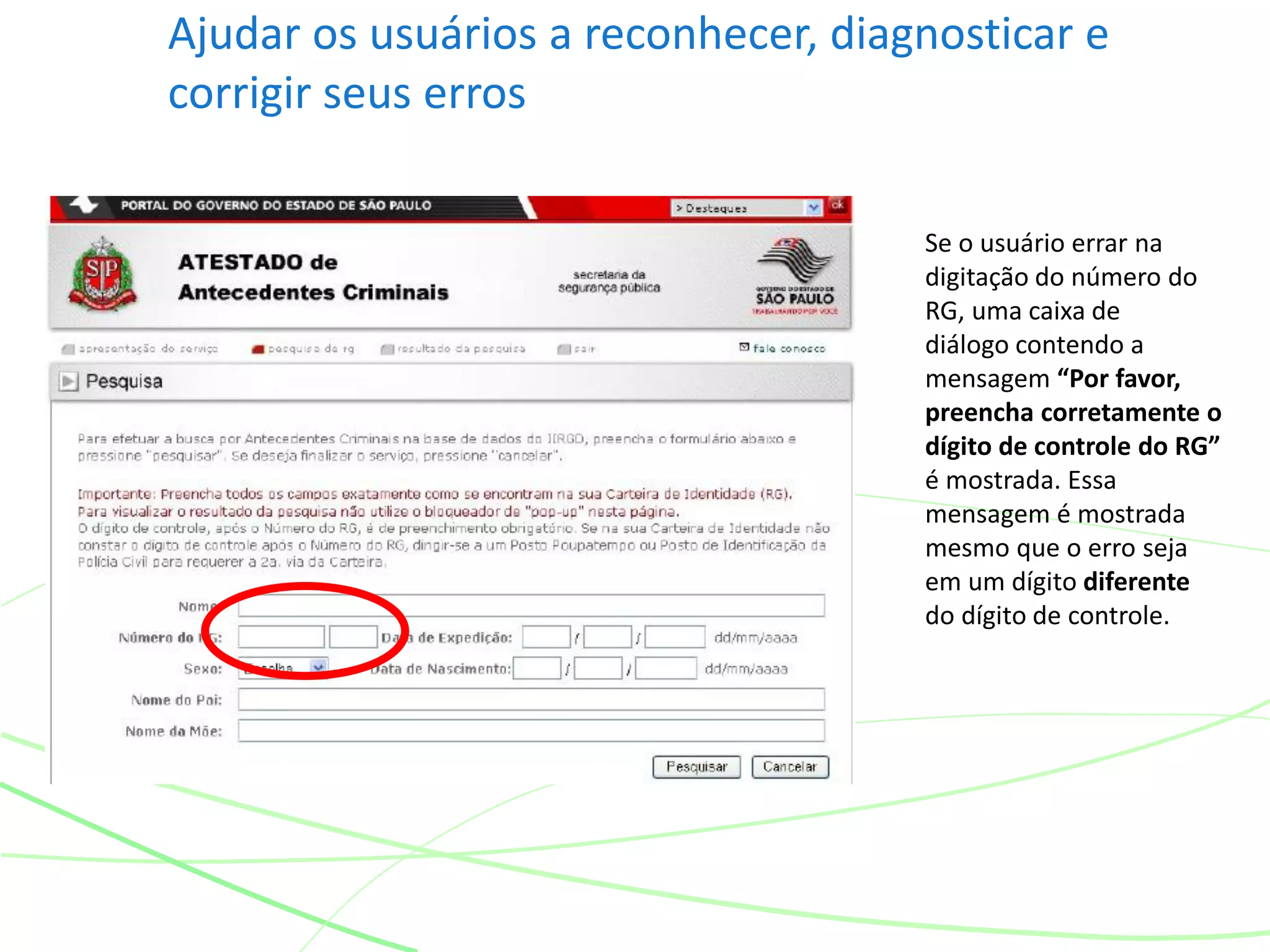 Ajudar os usuários a reconhecer, diagnosticar e
corrigir seus erros
Se o usuário errar na
digitação do número do
RG, uma caixa de
diálogo contendo a
mensagem “Por favor,
preencha corretamente o
dígito de controle do RG”
é mostrada. Essa
mensagem é mostrada
mesmo que o erro seja
em um dígito diferente
do dígito de controle.
 