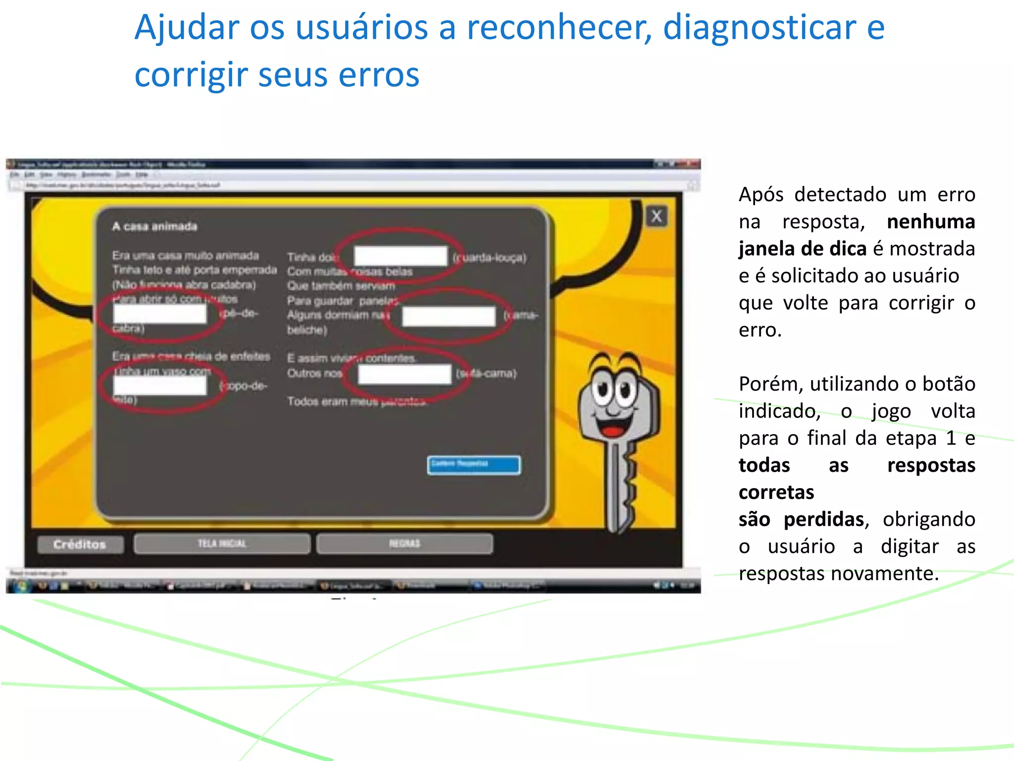Ajudar os usuários a reconhecer, diagnosticar e
corrigir seus erros
Após detectado um erro
na resposta, nenhuma
janela de dica é mostrada
e é solicitado ao usuário
que volte para corrigir o
erro.
Porém, utilizando o botão
indicado, o jogo volta
para o final da etapa 1 e
todas as respostas
corretas
são perdidas, obrigando
o usuário a digitar as
respostas novamente.
 