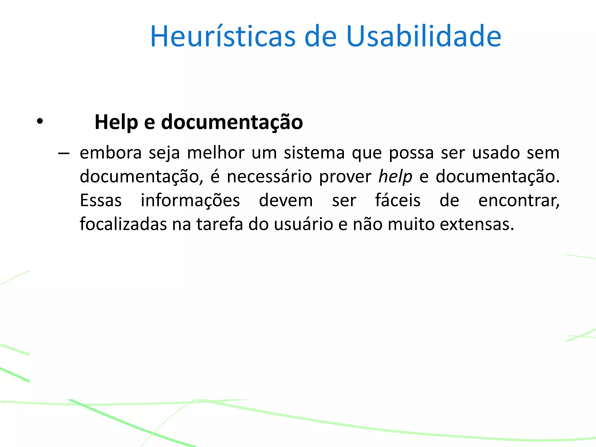 Heurísticas de Usabilidade
• Help e documentação
– embora seja melhor um sistema que possa ser usado sem
documentação, é necessário prover help e documentação.
Essas informações devem ser fáceis de encontrar,
focalizadas na tarefa do usuário e não muito extensas.
 