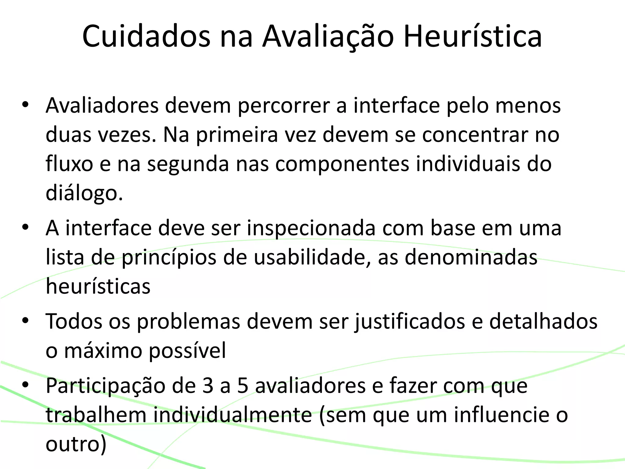 • Avaliadores devem percorrer a interface pelo menos
duas vezes. Na primeira vez devem se concentrar no
fluxo e na segunda nas componentes individuais do
diálogo.
• A interface deve ser inspecionada com base em uma
lista de princípios de usabilidade, as denominadas
heurísticas
• Todos os problemas devem ser justificados e detalhados
o máximo possível
• Participação de 3 a 5 avaliadores e fazer com que
trabalhem individualmente (sem que um influencie o
outro)
Cuidados na Avaliação Heurística
 