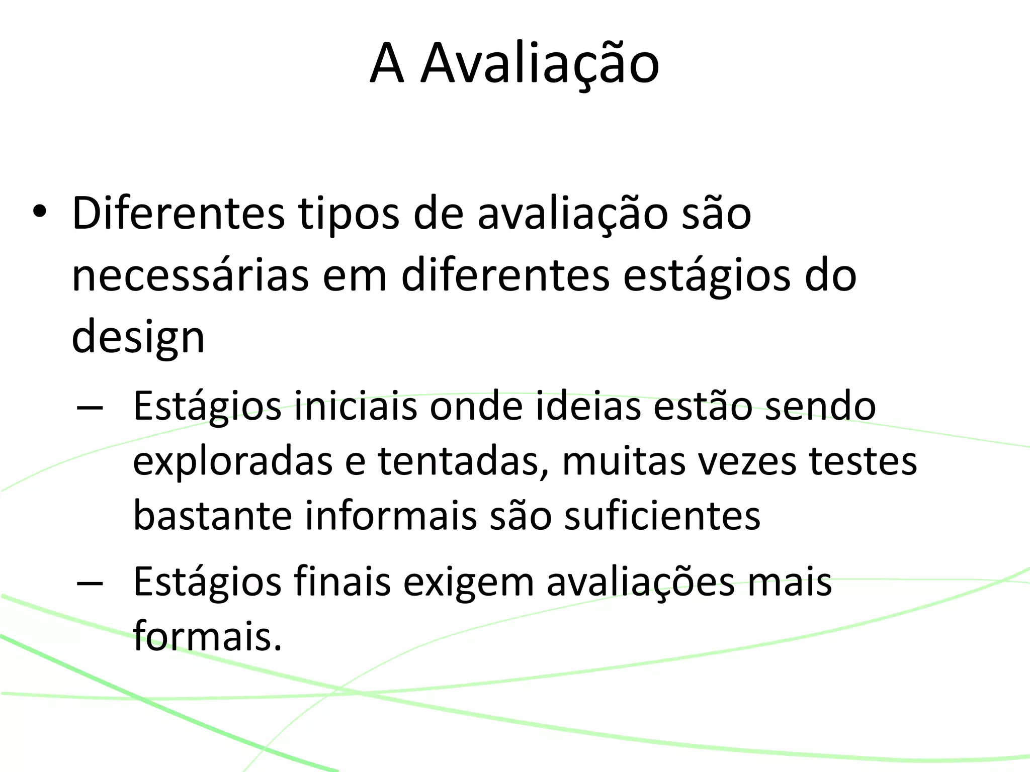 • Diferentes tipos de avaliação são
necessárias em diferentes estágios do
design
– Estágios iniciais onde ideias estão sendo
exploradas e tentadas, muitas vezes testes
bastante informais são suficientes
– Estágios finais exigem avaliações mais
formais.
A Avaliação
 