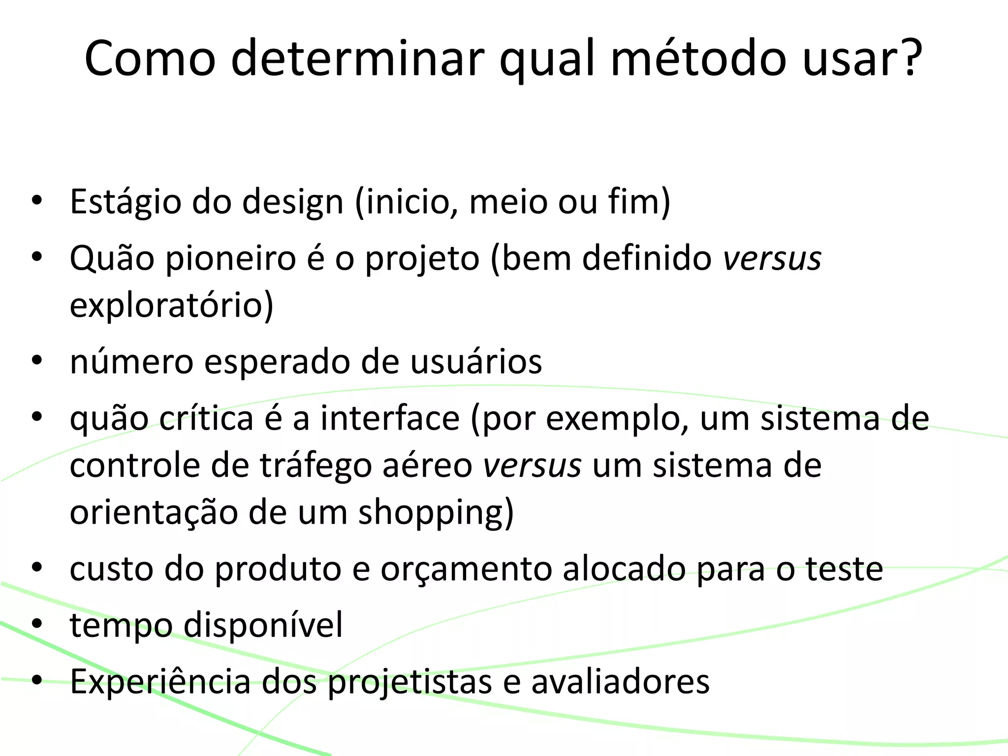 • Estágio do design (inicio, meio ou fim)
• Quão pioneiro é o projeto (bem definido versus
exploratório)
• número esperado de usuários
• quão crítica é a interface (por exemplo, um sistema de
controle de tráfego aéreo versus um sistema de
orientação de um shopping)
• custo do produto e orçamento alocado para o teste
• tempo disponível
• Experiência dos projetistas e avaliadores
Como determinar qual método usar?
 