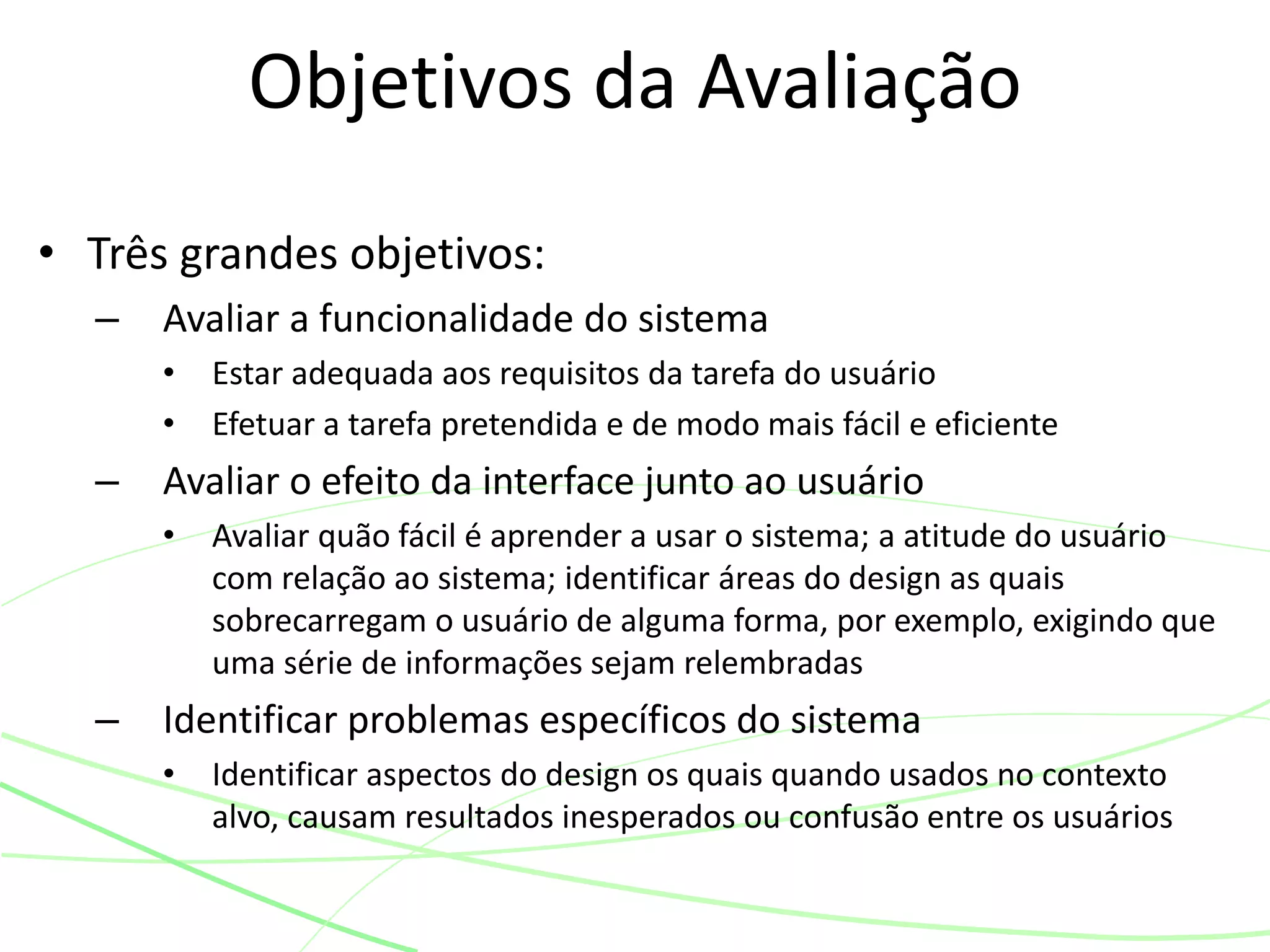 • Três grandes objetivos:
– Avaliar a funcionalidade do sistema
• Estar adequada aos requisitos da tarefa do usuário
• Efetuar a tarefa pretendida e de modo mais fácil e eficiente
– Avaliar o efeito da interface junto ao usuário
• Avaliar quão fácil é aprender a usar o sistema; a atitude do usuário
com relação ao sistema; identificar áreas do design as quais
sobrecarregam o usuário de alguma forma, por exemplo, exigindo que
uma série de informações sejam relembradas
– Identificar problemas específicos do sistema
• Identificar aspectos do design os quais quando usados no contexto
alvo, causam resultados inesperados ou confusão entre os usuários
Objetivos da Avaliação
 