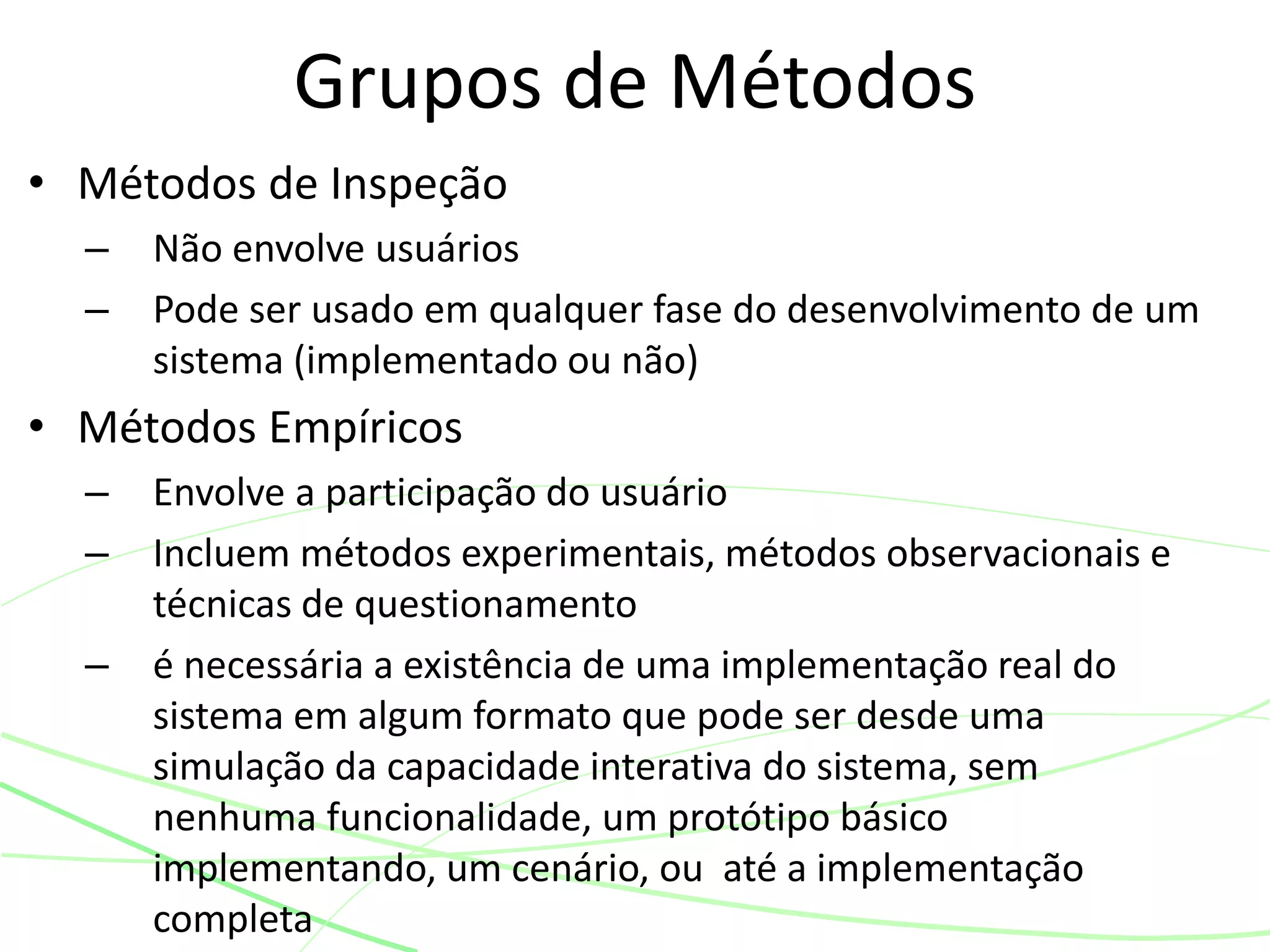 • Métodos de Inspeção
– Não envolve usuários
– Pode ser usado em qualquer fase do desenvolvimento de um
sistema (implementado ou não)
• Métodos Empíricos
– Envolve a participação do usuário
– Incluem métodos experimentais, métodos observacionais e
técnicas de questionamento
– é necessária a existência de uma implementação real do
sistema em algum formato que pode ser desde uma
simulação da capacidade interativa do sistema, sem
nenhuma funcionalidade, um protótipo básico
implementando, um cenário, ou até a implementação
completa
Grupos de Métodos
 