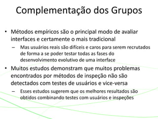 • Métodos empíricos são o principal modo de avaliar
interfaces e certamente o mais tradicional
– Mas usuários reais são difíceis e caros para serem recrutados
de forma a se poder testar todas as fases do
desenvolvimento evolutivo de uma interface
• Muitos estudos demonstram que muitos problemas
encontrados por métodos de inspeção não são
detectados com testes de usuários e vice-versa
– Esses estudos sugerem que os melhores resultados são
obtidos combinando testes com usuários e inspeções
Complementação dos Grupos
 