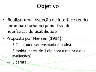 • Realizar uma inspeção da interface tendo
como base uma pequena lista de
heurísticas de usabilidade
• Proposto por Nielsen (1994)
– É fácil (pode ser ensinada em 4hs)
– É rápida (cerca de 1 dia para a maioria das
avaliações)
– E barata
Objetivo
 