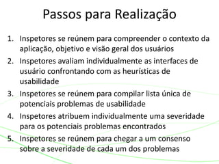 1. Inspetores se reúnem para compreender o contexto da
aplicação, objetivo e visão geral dos usuários
2. Inspetores avaliam individualmente as interfaces de
usuário confrontando com as heurísticas de
usabilidade
3. Inspetores se reúnem para compilar lista única de
potenciais problemas de usabilidade
4. Inspetores atribuem individualmente uma severidade
para os potenciais problemas encontrados
5. Inspetores se reúnem para chegar a um consenso
sobre a severidade de cada um dos problemas
Passos para Realização
 