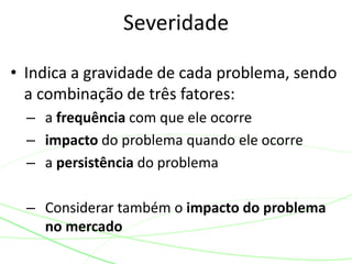 • Indica a gravidade de cada problema, sendo
a combinação de três fatores:
– a frequência com que ele ocorre
– impacto do problema quando ele ocorre
– a persistência do problema
– Considerar também o impacto do problema
no mercado
Severidade
 