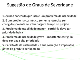 1. eu não concordo que isso é um problema de usabilidade
2. É um problema cosmético somente - precisa ser
corrigido somente se sobrar algum tempo no projeto
3. Problema de usabilidade menor - corrigi-lo deve ter
prioridade baixa
4. Problema de usabilidade grave - importante corrigi-lo,
deve ser dada alta prioridade
5. Catástrofe de usabilidade - a sua correção é imperativa
antes do produto ser liberado
Sugestão de Graus de Severidade
 