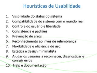 Heurísticas de Usabilidade
1. Visibilidade do status do sistema
2. Compatibilidade do sistema com o mundo real
3. Controle do usuário e liberdade
4. Consistência e padrões
5. Prevenção de erros
6. Reconhecimento ao invés de relembrança
7. Flexibilidade e eficiência de uso
8. Estética e design minimalista
9. Ajudar os usuários a reconhecer, diagnosticar e
corrigir erros
10. Help e documentação
 